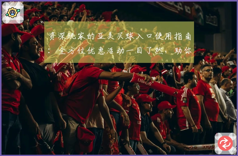 资深玩家的亚美买球入口使用指南：全方位优惠活动一目了然，助你畅享体育盛宴