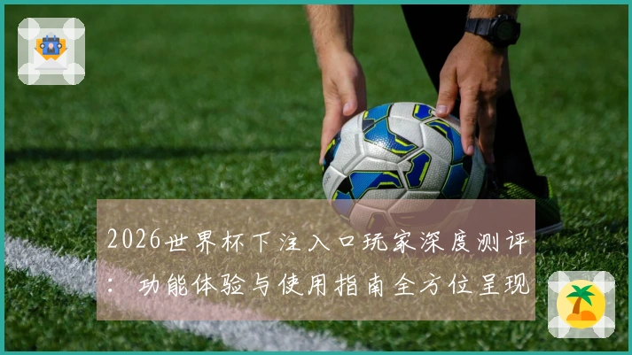 2026世界杯下注入口玩家深度测评：功能体验与使用指南全方位呈现