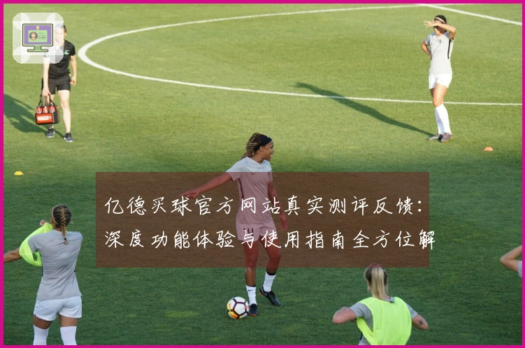 亿德买球官方网站真实测评反馈：深度功能体验与使用指南全方位解析
